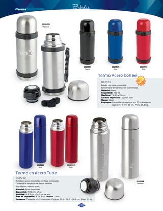 Termo Acero Coffee 
BE0126 
NUEVO 
Botella con tapa enroscable. 
Conserva la temperatura de sus bebidas. 
Material: 
Acero. 
Capacidad: 
Medidas: 
7 x 8,5 x 26 cm. 
Área de Impresión: 
12cm x 5cm 
750 ml. 
Marca: 
Empaque: 
Láser 
Canastilla con espuma por 25 unidades en 
caja de 47 x 47 x 29 cm. Peso: 14,3 Kg. 
· Termos Bebidas 
3017994 
Negro 
3017995 
Azul 
3017996 
Rojo 
3019396 
Plateado 
Termo en Acero Tube 
BE0040 
Botella en acero inoxidable con tapa enroscable. 
Conserva la temperatura de sus bebidas. 
Boquilla con sistema push. 
Material: Acero inoxidable. 
Capacidad: 
Medidas: 
500 ml / 17 oz. 
Φ 6,7 cm x 24,5 cm de alto. 
Área de Impresión: 
Empaque: 
4,2 x 4 cm. 
Marca: Láser. 
Canastilla por 25 unidades. Caja por 36.6 x 36.6 x 26.6 cm. Peso: 10 Kg. 
3016114 
Plateado 
3016112 
Azul 
3016113 
Rojo 
187 
 