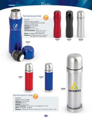 Bebidas 
Botella con tapa enroscable. 
Conserva la temperatura de sus bebidas. 
Boquilla con sistema push. 
Material: 
Acero inoxidable. 
Capacidad: 
Medidas: 
6,3 x 6,7 x 26 cm. 
Termo Acero Cold 
BE0092 
Botella con tapa enroscable. 
Material: 
Acero inoxidable. 
Capacidad: 
Medidas: 
6 x 6,5 x 23 cm. 
Área de Impresión: 
NUEVO 
NUEVO 
Tampo: 3cm x 3 cm; Serigrafia 7cm x 4cm 
500 ml. 
Marca: 
Empaque: 
Tampografía , Serigrafia. 
Canastilla por 25 unid. en caja de 37,5 x 37,5 x 26 cm. Peso: 7,7 Kg. 
3019236 
Plateado 
3019234 
Azul 
3019235 
Negro 
3019237 
Rojo 
3019238 
Azul 
3019239 
Plateado 
Termo Acero Hot 
BE0091 
Área de Impresión: 
Tampo: 3cm x 3 cm; 
Láser 3cm x 10 cm 
470 ml. 
Marca: 
Empaque: 
Tampografía para metal, Láser 
Canastilla por 80 unid. en caja de 
39 x 39 x 27 cm. Peso: 9,6 Kg. 
188 
3019233 
Rojo 
· Termos 
 
