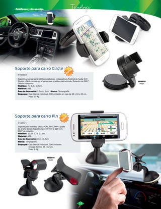 · Teléfonos y Accesorios Tecnología 
Soporte para carro Circle 
TE0170 
Soporte universal para teléfonos celulares y dispositivos Android de hasta 5,5”. 
Rápido y fácil montaje en el parabrisas o tablero del vehículo. Rotación de 360°. 
Diseño compacto. 
Medidas: 
Material: 
7 x 8.3 x 5.8 cm. 
ABS. 
Área de Impresión: 
Empaque: 
1,7cm x 1cm 
Caja blanca individual. 100 unidades en caja de 36 x 34 x 46 cm. 
Peso: 10 Kg. 
Soporte para carro Pin 
TE0171 
Soporte para móviles, GPSs, PDAs, MP3, MP4. Ajuste 
de ancho de los dispositivos de 40 mm a 120 mm. 
360° de rotación. 
Medidas: 
Material: 
Marca: 
Área de Impresión: 
Marca: 
10,5 x 5,7 x 1,1 cm. 
ABS. 
Empaque: 
Tampografía 
Tampografía 
2cm x 1,5cm 
Caja blanca individual. 100 unidades 
en caja de 55 x 45 x 32 cm. 
Peso: 9 Kg. 
3018039 
Negro 
3018040 
Negro 
18 
NUEVO 
NUEVO 
 