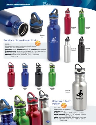 · Botellas Deportiva Metálicas Bebidas 
Botella en Acero Power Grid 
Botella en Acero 
Power 
BE0113 
BE0086 
Área de Impresión: 
Área de Impresión: 
Marca: 
Marca: 
Medidas: 
Medidas: 
Material: 
Material: 
Empaque: 
Empaque: 
Capacidad: 
Capacidad: 
Tampo: 4 x 3 cm. Serigrafía: 10 x 7 cm. Láser: 3 x 7 cm. 
Tampo: 4 x 3 cm. Serigrafía: 10 x 7 cm. 
Láser: 3 x 7 cm. 
Tampografía para metal, Serigrafia para metal, Láser 
Tampografía para metal, serigrafía para meta. Láser. 
4 x 7 x 27 cm. 
5 x 7 x 22,3 cm. 
Acero inoxidable. 
Acero inoxidable. 
Canastilla por 50 unidades de 37cm x 72cm x 29cm. 
Peso: 9,3 Kg. 
Canastilla por 50 unidades de 57 x 37 x 24 cm. 
Peso: 7,3 Kg. 
700 ml. 
480 ml. 
Botella deportiva en acero inoxidable con boquilla plástica 
retráctil, tapa rosca con agarradera. 
Botella con tapa de agarre fácil. 
NUEVO 
NUEVO 
3019310 
Azul 
3019309 
Rojo 
3019311 
Verde 
3019313 
Plateado 
3019312 
Negro 
3019215 
Plateado 
3019211 
Rojo 
3019212 
Azul 
3019213 
Negro 
3019214 
Verde 
189 
 
