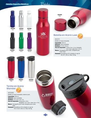 Botella en Acero Luxe 
· Botellas Deportiva Metálicas 
Termo en Acero 
Monster 
BE0111 
BE0089 
Área de Impresión: 
Área de Impresión: 
Marca: 
Marca: 
Medidas: 
Medidas: 
Empaque: 
Empaque: 
Capacidad: 
Capacidad: 
Material: 
Material: 
Tampo: 3cm x 3 cm; Serigrafia 
7cm x 4cm; Láser 5cm x 12 cm 
Tampo:4cm x 3cm. 
Serigrafia: 7cm x 4cm. Láser 3cm x 7cm. 
Tampografía para metal , Serigrafia para 
metal, Láser 
Tampografía para metal. Serigrafia para metal. 
Láser 
5 x 6,5 x 24 cm. 
6,3 x 6,5 x 23,7 cm. 
Canastilla por 50 unidades en caja de 
35 x 67 x 26 cm. Peso: 10 Kg. 
Canastilla por 25 unidades en caja de 
41,5 x 41,5 x 26,5 cm. Peso: 8,6 Kg. 
300 ml. 
500 ml. 
Acero inoxidable. 
Acero inoxidable. 
Botella con tapa enroscable. 
Botella con tapa enroscable y sistema push. 
NUEVO 
NUEVO 
3019299 
Negro 
3019300 
Verde 
3019301 
Morado 
3019295 
Rojo 
3019226 
Rojo 
3019227 
Azul 
3019228 
Plateado 
Bebidas 
190 
3019296 
Azul 
3019297 
Plateado 
3019298 
Blanco 
 