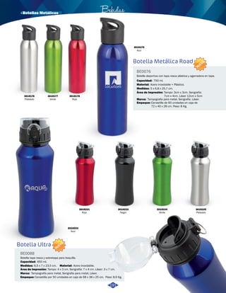 Botella Metálica Road 
BE0076 
NUEVO 
Botella deportiva con tapa rosca plástica y agarradera en tapa. 
Capacidad: 
Material: 
Medidas: 
750 ml. 
Acero inoxidable + Plástico. 
5 x 6,8 x 25,7 cm. 
Área de Impresión: 
Marca: 
Empaque: 
Tampo: 3cm x 3cm. Serigrafía: 
7cm x 4cm. Láser 12cm x 5cm 
Tampografia para metal. Serigrafía. Láser. 
Canastilla de 60 unidades en caja de 
72 x 40 x 28 cm. Peso: 8 Kg. 
3019179 
Azul 
· Botellas Metálicas Bebidas 
3019176 
Plateado 
3019177 
Verde 
3019178 
Rojo 
191 
Botella Ultra 
BE0088 
NUEVO 
Botella tapa rosca y sobretapa para boquilla. 
Capacidad: 
650 ml. 
Medidas: Material: 
3019221 
Rojo 
6,5 x 7 x 23,5 cm. Acero Inoxidable. 
Área de Impresión: 
Marca: 
Empaque: 
Tampo: 4 x 3 cm. Serigrafía: 7 x 4 cm. Láser: 3 x 7 cm. 
Tampografía para metal, Serigrafia para metal, Láser. 
3019223 
Negro 
Canastilla por 50 unidades en caja de 68 x 38 x 25 cm. Peso: 8,9 Kg. 
3019224 
Verde 
3019225 
Plateado 
3019222 
Azul 
 