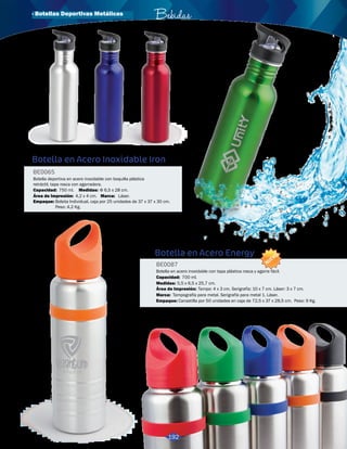 3016172 
Verde 
· Botellas Deportivas Metálicas Bebidas 
3016171 
Rojo 
3016170 
Azul 
3016169 
Plateado 
Botella en Acero Inoxidable Iron 
BE0065 
Botella deportiva en acero inoxidable con boquilla plástica 
retráctil, tapa rosca con agarradera. 
Medidas: 
Capacidad: 
Φ 6,5 x 28 cm. 
750 ml. 
Área de Impresión: Marca: 
Empaque: 
4,2 x 4 cm. Láser. 
Bolsita Individual, caja por 25 unidades de 37 x 37 x 30 cm. 
Peso: 4,2 Kg. 
Botella en Acero Energy 
BE0087 
NUEVO 
Botella en acero inoxidable con tapa plástica rosca y agarre fácil. 
Capacidad: 
Medidas: 
700 ml. 
5,5 x 6,5 x 25,7 cm. 
Área de Impresión: 
Marca: 
Empaque: 
Tampo: 4 x 3 cm. Serigrafía: 10 x 7 cm. Láser: 3 x 7 cm. 
Tampografía para metal. Serigrafía para metal 1. Láser. 
Canastilla por 50 unidades en caja de 72,5 x 37 x 28,5 cm. Peso: 9 Kg. 
3019216 
Rojo 
3019219 
Verde 
3019217 
Azul 
3019218 
Negro 
3019220 
Naranja 
192 
 