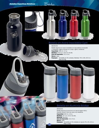 · Botellas Deportivas Metálicas Bebidas 
Botella en Acero Inoxidable Gym 
BE0039 
Botella deportiva en acero inoxidable con tapa plástica enroscable 
y mosquetón. Agarre cómodo en su tapa. Ligera y resistente. 
Capacidad: 
Medidas: 
500 ml / 17 oz. 
Φ 6,5 cm x 22,5 cm de alto. 
Área de Impresión: 
Botella en Aluminio Bridge 
BE0035 
Botella deportiva de aluminio con tapa de agarre fácil y 
boquilla retráctil. Cierre de rosca muy resistente. 
Capacidad: 
Medidas: 
Material: 
620 ml / 22 oz. 
Φ 7 cm x 22 cm de alto. 
Aluminio. 
Área de Impresión: 
Empaque: 
4,2 x 4 cm. 
Canastilla por 50 unidades en caja de 78 x 40 x 24 cm. 
Peso: 7.4 Kg. 
3016087 
Plateado 
3016090 
Blanco 
3016088 
Azul 
3016089 
Rojo 
Sistema ‘flip’ 
de boquilla 
Marca: Láser. 
Marca: 
Empaque: 
4,2 x 4 cm. 
Láser. 
Canastilla por 50 unidades. Medidas: 74.5 x 38 x 24.5 cm. 
Peso: 8.4 Kg. 
3016105 
3016106 Plateado 
Negro 
3016107 
Azul 
3016108 
Rojo 
3016109 
Verde 
193 
 