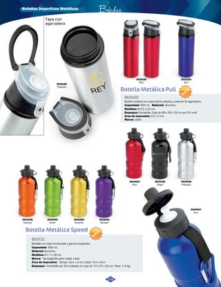 · Botellas Deportivas Metálicas Bebidas 
Tapa con 
agarradera 
Botella Metálica Pull 
BE0069 
Botella metálica con tapa broche plástica y sistema de agarradera. 
Capacidad: 
Empaque: 
Material: 
Área de impresión: 
Marca: 
Aluminio. 
Canastilla. Caja de 69 x 36 x 23 cm por 50 unid. 
Láser. 
3,5 x 3 cm. 
600 ml. 
NUEVO 
NUEVO 
3016184 
Rojo 
3016183 
Azul 
3019436 
Plateado 
3019435 
Negro 
3019433 
Rojo 
3019451 
Morado 
3019450 
Amarillo 
3019449 
Verde 
3019448 
Naranja 
Medidas: Φ 6,5 x 23 cm. 
3016185 
Plateado 
Botella Metálica Speed 
BE0132 
Botellla con tapa enroscable y gancho sujetador. 
Capacidad: 
Material: 
Marca: 
Empaque: 
Aluminio. 
Tampografía para metal. Láser 
Canastilla por 50 unidades en caja de 72 x 37 x 20 cm. Peso: 7,4 Kg. 
Medidas: 
6 x 7 x 18 cm. 
Área de Impresión: 
Tampo: 3cm x 3 cm; Láser 7cm x 4cm 
600 ml. 
3019434 
Azul 
194 
 