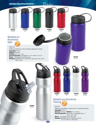 Botella en 
Aluminio 
Raft 
Botella en Aluminio 
Fitting 
BE0134 
BE0121 
Área de Impresión: 
Área de Impresión: 
Marca: 
Marca: 
Medidas: 
Medidas: 
Material: 
Material: 
Empaque: 
Empaque: 
Capacidad: 
Capacidad: 
Tampografía: 4 x 4 cm. Láser: 12 x 5 cm. 
Tampo: 4cm x 3,Serigrafia: 8cm x 7. 
Laser: 12cm x 5cm 
Tampografía para metal. Láser 
Tampografía para metal. Láser 
10 x 7,3 x 17 cm. 
6 x 7 x 26 cm. 
Aluminio. 
Aluminio. 
Bebidas 
Canastilla por 50 unidades en caja de 53 x 39 x 36 cm. 
Peso: 6,1 Kg. 
Canastilla por 50 unidades en caja de 
72 x 37 x 28,5 cm. Peso: 9 Kg. 
700 ml. 
750 ml. 
Botella para líquidos con tapa enroscable asegurada al envase. 
Botella con tapa plástica y agarre fácil. Con boquilla retráctil flip. 
NUEVO 
NUEVO 
3019438 
Azul 
3019440 
Verde 
3019441 
Negro 
3019439 
Morado 
3019353 
Rojo 
3019354 
Azul 
3019355 
Blanco 
3019357 
Morado 
3019356 
Plateado 
195 
3019437 
Plateado 
3019442 
Rojo 
· Botellas Deportivas Metálicas 
 