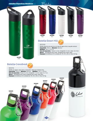 Bebidas 
3017683 
Rojo 
Botella Down Hill 
· Botellas Deportivas Metálicas 
Botella Crossbred 
NUEVO BE0106 
NUEVO 
BE0119 
Área de Impresión: 
Área de Impresión: 
Marca: 
Marca: 
Medidas: 
Medidas: 
Material: 
Material: 
Tampografía para metal , Serigrafia para metal. Láser. 
Empaque: 
Empaque: 
Capacidad: 
Capacidad: 
Tampo: 4 x 3cm. Serigrafia: 6 x 4cm. Láser: 12 x 5cm 
Tampo: 4 x 3 cm. Serigrafía: 7 x 4 cm. Láser: 3 x 7 cm. 
Tampografia para metal, serigrafía para metal. Láser fibra. 
9,5 x 7 x 27 cm. 
3,5 x 7 x 25 cm. 
Aluminio. 
Aluminio. 
Canastilla por 50 unidades de 78 x 45 x 29 cm. Peso: 8,5 Kg. 
Canastilla por 50 unidades de 78 x 45 x 29 cm. Peso: 8,5 Kg. 
750 ml. 
750 ml. 
Botella deportiva de aluminio con tapa de agarre fácil y boquilla retráctil. 
Botella con agarre, tapa rosca y mosquetón. Ideal para bebidas frías. 
3017684 
Azul 
3017685 
Blanco 
3017686 
Negro 
3017688 
Morado 
3019346 
Verde 
3019348 
Morado 
3019344 
Azul 
3019347 
Naranja 
3019343 
Rojo 
3019345 
Negro 
196 
3017687 
Verde 
 