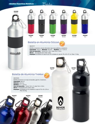 · Botellas Deportivas Metálicas Bebidas 
Botella en Aluminio Silicon 
BE0117 
NUEVO 
Botella en aluminio y banda siliconada, tapa rosca plástica y carabinero. 
Capacidad: 
750 ml. 
Área de Impresión: 
Marca: 
Material: Medidas: 
Empaque: 
Aluminio. 3 x 7 x 25 cm. 
Tampo:4cm x 3cm. Láser 5cm x 12cm 
Tampografía para metal. Láser. 
Canastilla con espuma por 50 unidades en caja de 78 x 40 x 27 cm. Peso: 7,3 Kg. 
NUEVO 
Botella de Aluminio Trekker 
BE0105 
Capacidad: 
Material: 
Botella de aluminio con tapa enroscable y gancho. Carabinero. 
820 ml. 
Aluminio. 
Medidas: 3 x 7 x 25 cm. 
Área de Impresión: Tampo: 4cm x 3. Láser 5cm x 12cm. 
Marca: 
Empaque: 
Tampografía para metal. Láser. 
Canastilla por 50 unidades en caja de 78 x 42 x 29 cm. 
Peso: 8,5 Kg. 
3019385 
Plateado 
3019383 
Rojo 
3017679 
Azul 
3017678 
Rojo 
3017681 
Plateado 
3017680 
Blanco 
3017682 
Negro 
3019384 
Negro 
3019386 
Verde 
3019387 
Morado 
3019388 
Amarillo 
3019432 
Azul 
197 
 