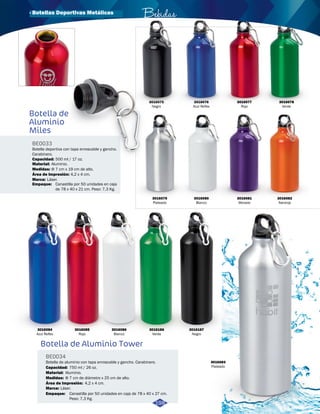 Botella de 
Aluminio 
Miles 
BE0033 
Botella deportiva con tapa enroscable y gancho. 
Carabinero. 
Capacidad: 
Material: 
Medidas: 
500 ml / 17 oz. 
Aluminio. 
Φ 7 cm x 19 cm de alto. 
Área de Impresión: 
Marca: Láser. 
Empaque: 
4,2 x 4 cm. 
Canastilla por 50 unidades en caja 
de 78 x 40 x 21 cm. Peso: 7,3 Kg. 
Botella de Aluminio Tower 
BE0034 
Capacidad: 
Bebidas 
3016075 
Negro 
3016079 
Plateado 
Botella de aluminio con tapa enroscable y gancho. Carabinero. 
Material: 
Aluminio. 
Área de Impresión: 4,2 x 4 cm. 
Marca: 
Láser. 
Empaque: 
750 ml / 26 oz. 
Canastilla por 50 unidades en caja de 78 x 40 x 27 cm. 
Peso: 7,3 Kg. 
3016084 
Azul Reflex 
3016187 
Negro 
3016186 
Verde 
3016085 
Rojo 
3016086 
Blanco 
3016083 
Plateado 
3016076 
Azul Reflex 
3016081 
Morado 
3016082 
Naranja 
3016080 
Blanco 
Medidas: Φ 7 cm de diámetro x 25 cm de alto. 
198 
3016077 
Rojo 
3016078 
Verde 
· Botellas Deportivas Metálicas 
 