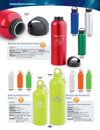 3019349 
Rojo 
Botella de Aluminio Hardy 
Botella de Aluminio 
Neón 
BE0120 
Botella con tapa de agarre fácil y cierre de rosca muy resistente. 
Capacidad: 
Bebidas 
Material: 750 ml. 
Aluminio. 
Área de Impresión: 
Medidas: 
Marca: 
Tampografía para metal, serigrafía para metal. Láser. 
Empaque: 
5,5 x 7 x 24 cm. 
Tampo: 4 x 3 cm. Serigrafía: 8 x 7 cm. Láser: 3 x 7 cm. 
Canastilla por 50 unid. en caja de 
75 x 37 x 27 cm. Peso: 8 Kg. 
Botella de Aluminio 
Neón Jr. 
BE0115 BE0114 
Material: Material: 
Aluminio. Aluminio. 
Medidas: Medidas: 
3 x 7 x 20,5 cm. 3 x 7 x 25 cm. 
500 ml. 750 ml. 
Capacidad: Capacidad: 
Área de Impresión: Área de Impresión: 
Tampo: 4 x 3cm. Tampo: 4 x 3cm. 
Serigrafia: 10 x 7cm. Láser: 3 x 7cm. Serigrafia: 10 x 7cm. Láser: 3 x 7cm. 
Marca: Marca: 
Tampografía para metal. Serigrafia 
para metal. Láser 
Tampografía para metal. Serigrafia 
para metal. Láser 
Empaque: Empaque: 
Canastilla por 50 unid. en caja 
de 37 x 72 x 27 cm. Peso: 6,5 Kg. 
Canastilla por 50 unid. 
de 37 x 72 x 22,5 cm. 
Peso: 5,7 Kg. 
Botella deportiva con tapa enroscable y gancho. 
Carabinero. 
Botella deportiva tapa enroscable y gancho. 
Carabinero. 
NUEVO 
NUEVO 
NUEVO 
3019318 
Blanco 
3019319 
Naranja 
3019320 
Verde 
3019321 
Amarillo 
3019317 
Amarillo 
3019314 
Blanco 
3019315 
Naranja 
3019316 
Verde 
199 
3019350 
Azul 
3019351 
Plateado 
3019352 
Verde 
· Botellas Deportivas Metálicas 
 