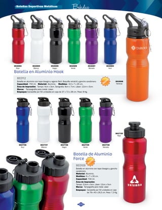 · Botellas Deportivas Metálicas 
Botella en Aluminio Hook 
BE0112 
Bebidas 
Botella en aluminio con tapa bisagra y agarre fácil. Boquilla retráctil y gancho carabinero. 
Capacidad: 
750 ml. 
Área de Impresión: 
Marca: 
Material: Medidas: 
Empaque: 
Aluminio. 6,5 x 7 x 26 cm. 
Tampo: 4cm x 3cm. Serigrafia: 8cm x 7cm. Láser: 12cm x 5cm. 
Tampografía para metal. Láser. 
Canastilla por 50 unidades en caja de 37 x 72 x 28 cm. Peso: 8 Kg. 
NUEVO 
Botella de Aluminio 
Force 
NUEVO 
BE0109 
Botella en aluminio con tapa bisagra y gancho 
carabinero. 
Material: 
Medidas: 
Aluminio. 
6 x 7 x 26 cm. 
730 ml. 
Capacidad: 
Área de Impresión: 
Tampo: 3,5cm x 3cm. Láser: 12cm x 5cm 
Marca: 
Empaque: 
Tampografía para metal. Láser 
Canastilla por 50 unidades en caja 
de 78 x 40 x 26,5 cm. Peso: 7,3 Kg. 
3019305 
Negro 
3019306 
Verde 
3019307 
Morado 
3019308 
Naranja 
3017730 
Morado 
3017725 
Rojo 
3017729 
Verde 
3017728 
Negro 
3017727 
Blanco 
3017726 
Azul 
200 
3019304 
Blanco 
3019302 
Rojo 
3019303 
Azul 
 