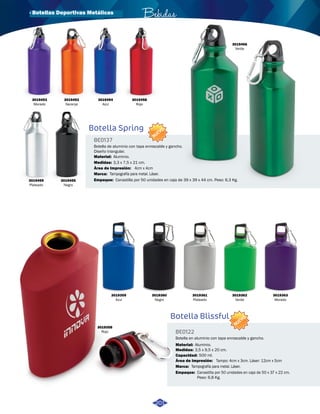 · Botellas Deportivas Metálicas Bebidas 
3019453 
Morado 
3019459 
Plateado 
3019452 
Naranja 
3019455 
Negro 
3019456 
Verde 
3019454 
Azul 
Canastilla por 50 unidades en caja de 39 x 39 x 44 cm. Peso: 6,3 Kg. 
3019359 
Azul 
3019360 
Negro 
3019361 
Plateado 
3019362 
Verde 
3019363 
Morado 
3019358 
Rojo 
3019458 
Rojo 
Botella Spring 
Botella Blissful 
BE0137 
BE0122 
Área de Impresión: 
Capacidad: 
Área de Impresión: 
Medidas: 
Medidas: 
Material: 
Material: 
Marca: 
Marca: 
Empaque: 
Empaque: 
4cm x 4cm 
Tampo: 4cm x 3cm. Láser: 12cm x 5cm 
3,3 x 7,5 x 21 cm. 
3,5 x 9,5 x 20 cm. 
500 ml. 
Aluminio. 
Aluminio. 
Tampografía para metal. Láser. 
Tampografía para metal. Láser. 
Canastilla por 50 unidades en caja de 50 x 37 x 22 cm. 
Peso: 6,8 Kg. 
Botella de aluminio con tapa enroscable y gancho. 
Diseño triangular. 
Botella en aluminio con tapa enroscable y gancho. 
NUEVO 
NUEVO 
201 
 