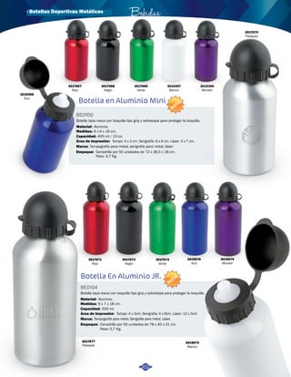 3019674 
Morado 
· Botellas Deportivas Metálicas Bebidas 
Botella en Aluminio Mini 
BE0100 
NUEVO 
Botella tapa rosca con boquilla tipo grip y sobretapa para proteger la boquilla. 
Material: 
Medidas: 
Aluminio. 
Capacidad: 
400 ml / 13 oz. 
Área de Impresión: 
Marca: 
Tampografía para metal, serigrafía para metal, láser. 
Empaque: 
Tampo: 4 x 3 cm. Serigrafía: 6 x 6 cm. Láser: 3 x 7 cm. 
Canastilla por 50 unidades de 72 x 36,5 x 18 cm. 
Peso: 4,7 Kg. 
Botella En Aluminio JR. 
BE0104 
NUEVO 
Botella tapa rosca con boquilla tipo grip y sobretapa para proteger la boquilla. 
Material: 
Medidas: 
Aluminio. 
6 x 7 x 18 cm. 
Capacidad: 
Área de Impresión: 
Marca: 
Empaque: 
Tampo: 4 x 3cm. Serigrafia: 4 x 6cm. Láser: 12 x 5cm 
6 x 6 x 16 cm. 
500 ml. 
Tampografía para metal. Serigrafia para metal. Láser. 
Canastilla por 50 unidades de 78 x 40 x 21 cm. 
Peso: 5,7 Kg. 
3017667 
Rojo 
3017668 
Negro 
3017669 
Verde 
3017670 
Plateado 
3017671 
Rojo 
3017672 
Negro 
3017673 
Verde 
3019676 
Azul 
3019398 
Azul 
3019399 
Morado 
3019397 
Blanco 
3019675 
Blanco 
3017677 
Plateado 
202 
 