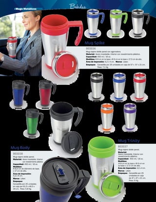 · Mugs Metálicos Bebidas 
3016102 
Azul Reflex 
3016093 
Rojo 
3016092 
Azul Reflex 
3016103 
Rojo 
3016104 
Verde 
3016101 
Plateado 
Mug Spike 
Mug Body 
BE0036 
BE0038 
Material: 
Acero inoxidable. Interior con revestimiento plástico. 
Área de Impresión: 
Material: 
Acero inoxidable. Interior 
con revestimiento plástico. 
Área de Impresión: 
Capacidad: 
Empaque: 
Capacidad: 
Empaque: 
Medidas: 
Marca: 
Medidas: 
Marca: 
Mug viajero doble pared con agarradera. 
Mug viajero doble pared. 
4,2 x 4 cm. 
4,2 x 4 cm. 
450 ml / 16 oz. 
Canastilla por 25 unidades en caja de 57 x 57 x 21 cm. 
Peso: 7.1 Kg. 
450 ml / 16 oz. 
Canastilla por 25 unidades 
en caja por 61.5 x 46.5 x 
20 cm. Peso: 5.8 Kg. 
Φ 8 cm en la tapa x Φ 6 cm en la base x 17,5 cm de alto. 
Láser. 
Φ 8,5 cm de diámetro de tapa. 
x 17 cm de alto. 
Láser. 
3016095 
Negro 
3016097 
Rojo 
3016100 
Morado 
3016096 
Azul Reflex 
3016099 
Naranja 
Mug Trinity 
BE0037 
Mug viajero doble pared. 
Material: 
Acero inoxidable. Interior con 
revestimiento plástico. 
Capacidad: 
Medidas: 
450 ml / 16 oz. 
Φ 8 cm en la tapa x Φ 6 cm en 
la base x 17,5 cm de alto. 
Área de Impresión: 
Marca: 
Láser. 
Empaque: 
4,2 x 4 cm. 
Canastilla por 25 
unidades en caja 
de 47 x 47 x 21 cm. 
Peso: 6 Kg. 
3019098 
Verde 
203 
3016091 
Negro 
3016094 
Verde Limón 
 