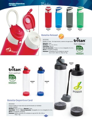 LIBRE DE PLOMO 
Y DE BISFENOL-A 
3016164 
Rojo 
Botella Deportiva Cord 
BE0060 
Bebidas 
Práctica botella con tapa rosca que permite lavarla con facilidad. 
Cordón sujetador. 
Medidas: Material: 
Capacidad: 
Marca: 
Empaque: 
Φ 6,5 x 27,5 cm. Tritan. 
750 ml. 
Área de Impresión: 
Tampografía. Serigrafía. 
NUEVO 
Botella en Tritán. Con tapa broche y sistema de agarradera. 
Material: 
Medidas: 
7,5 x 7,5 x 23 cm. 
690 ml. 
Capacidad: 
3016165 
Azul 
Tampografía: 4,2 x 4 cm. Serigrafía: 8 x 5 cm. 
Bolsita individual, 50 unidades en caja de 36 x 36 x 58 cm. 
Peso: 7 Kg. 
3019229 
Rojo 
3019230 
Azul 
3019231 
Negro 
3016163 
Negro 
Botella Reload 
BE0090 
Área de Impresión: 
Marca: 
Empaque: 
Tampo.: 4 x 3 cm. Serigrafía: 6 x 6 cm. 
Tritán. 
Tampografía, Serigrafia. 
Canastilla por 50 unidades en caja de 
41,5 x 41,5 x 48,5 cm. Peso: 8,7 Kg. 
LIBRE DE PLOMO 
Y DE BISFENOL-A 
205 
3019232 
Verde 
· Botellas Deportivas 
en Tritan 
 