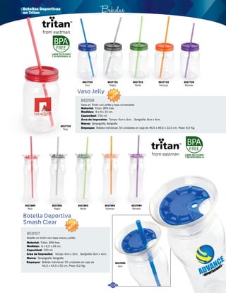 Bebidas 
Vaso Jelly 
Botella Deportiva 
Smash Clear 
BE0108 
BE0107 
3017721 
Negro 
Vaso en Tritán con pitillo y tapa enroscable. 
8 x 9 x 15 cm. 
750 ml. 
Área de Impresión: 
Botella en tritán con tapa rosca y pitillo. 
8 x 6,5 x 24 cm. 
Área de Impresión: 
Marca: 
Medidas: 
Medidas: 
Material: 
Material: 
Marca: 
Empaque: 
Empaque: 
Capacidad: 
Capacidad: 
Tampo: 4cm x 3cm. Serigrafía: 6cm x 4cm. 
Tampo: 4cm x 3cm. Serigrafía: 6cm x 4cm. 
700 ml. 
Tritan. BPA free. 
Tritan. BPA free. 
Tampografía. Serigrafia 
Tampografía. Serigrafia 
Bolsita individual. 50 unidades en caja de 46,5 x 46,5 x 32,5 cm. Peso: 6,5 Kg. 
Bolsita individual. 50 unidades en caja de 
44,5 x 44,5 x 52 cm. Peso: 8,2 Kg. 
NUEVO 
NUEVO 
LIBRE DE PLOMO 
Y DE BISFENOL-A 
LIBRE DE PLOMO 
Y DE BISFENOL-A 
3017720 
Azul 
3017689 
Rojo 
3017691 
Negro 
3017692 
Verde 
3017693 
Naranja 
3017694 
Morado 
3017690 
Azul 
3017722 
Verde 
3017723 
Naranja 
3017724 
Morado 
206 
3017719 
Rojo 
· Botellas Deportivas 
en Tritan 
 