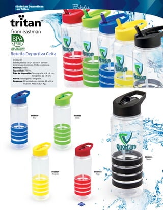 · Botellas Deportivas Bebidas 
LIBRE DE PLOMO 
Y DE BISFENOL-A 
Botella Deportiva Celta 
Material: 
Tritán. 
Área de impresión: 
Tampografía: 4,4 x 4 cm. 
Serigrafía: 12 x 8 cm. 
Tampografía. Serigrafía. 
3016020 
Azul 
3016021 
Negro 
3016022 
Rojo 
3016023 
Verde 
3016024 
Amarillo 
BE0021 
Botella plástica de 24 oz con 4 bandas 
decorativas de colores. Pitillo en silicona. 
Capacidad: 
Marca: 
Empaque: 
700 ml. 
48 unidades en caja de 46 x 31 x 
49,5 cm. Peso: 6,8/4 Kg. 
207 
en Tritan 
 