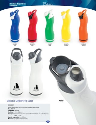 · Botellas Deportivas Bebidas 
3016175 
Azul 
Botella Deportiva Vital 
BE0067 
Botella deportiva de 860 ml con tapa bisagra y agarradera. 
Material: 
Capacidad: 
Medidas: 
PP. 
860 ml. 
Φ 7,5 x 28,2 cm. 
Empaque: 
Bolsita Individual en caja por 50 Unidades de 44 x 44 x 58,5 cm. 
Peso: 7,3 Kg. 
Área de Impresión: 
Marca: 
4,4 x 3,5 cm. 
Tampografía con tratamiento. 
3016176 
Rojo 
3016177 
Verde 
3016179 
Amarillo 
3016180 
Naranja 
3016178 
Blanco 
208 
Plásticas 
 