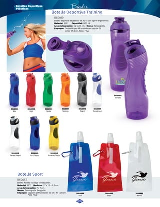 · Botellas Deportivas Bebidas 
Botella Deportiva Training 
Botella Sport 
BE0019 
BE0057 
Capacidad: 
Marca: 
Empaque: 
Medidas: 
Área de impresión: 
Área de impresión: 
Material: 
Material: 
Marca: 
Empaque: 
Botella deportiva de plástico de 30 oz con agarre ergonómico. 
Botella flexible con tapa y mosquetón. 
860 ml. 
Tampografía. 
Canastilla por 48 unidades en caja de 51 
x 35 x 55.5 cm. Peso: 7 Kg. 
27 x 12 x 3,5 cm. 
4,2 x 2,4 cm. 
7 x 7 cm. 
PVC. 
PET. 
Tampografía. Serigrafía. 
Caja con 200 unidades de 57 x 47 x 28 cm. 
Peso 7 Kg. 
3016001 
Azul 
3016004 
Naranja 
3016007 
Transp.Azul 
3004492 
Blanco 
3004489 
Rojo 
3004488 
Azul 
3016002 
Rojo 
3016008 
Transp./Negro 
3016003 
Verde 
3016006 
Negro 
3016005 
Morado 
3016009 
Azul/Negro 
3016010 
Amarillo/Negro 
209 
Plásticas 
 