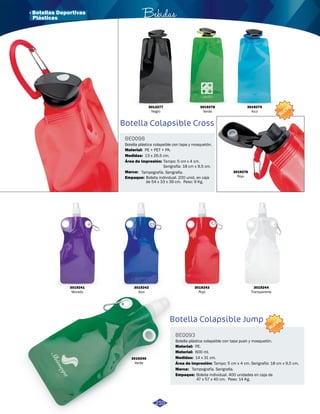 · Botellas Deportivas Bebidas 
Botella Colapsible Cross 
Botella plástica colapsible con tapa y mosquetón. 
Tampo: 5 cm x 4 cm. 
Serigrafía: 18 cm x 9,5 cm. 
Bolsita individual. 200 unid. en caja 
de 54 x 33 x 39 cm. Peso: 9 Kg. 
Botella Colapsible Jump 
BE0098 
BE0093 
Medidas: 
Botella plástica colapsible con tapa push y mosquetón. 
Medidas: 
Área de impresión: 
Área de impresión: 
Material: 
Material: 
Material: 
Marca: 
Marca: 
Empaque: 
Empaque: 
13 x 26,5 cm. 
14 x 31 cm. 
Tampo: 5 cm x 4 cm. Serigrafía: 18 cm x 9,5 cm. 
PE + PET + PA. 
PE. 
600 ml. 
Tampografía. Serigrafia. 
Tampografía. Serigrafia. 
Bolsita individual. 400 unidades en caja de 
47 x 57 x 40 cm. Peso: 14 Kg. 
NUEVO 
NUEVO 
3013277 
Negro 
3019278 
Verde 
3019279 
Azul 
3019276 
Rojo 
3019241 
Morado 
3019242 
Azul 
3019243 
Rojo 
3019240 
Verde 
3019244 
Transparente 
210 
Plásticas 
 