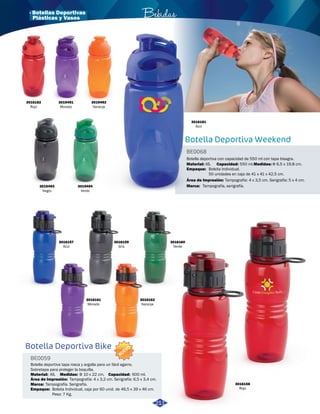 · Botellas Deportivas Bebidas 
3016157 
Azul 
3016159 
Gris 
3016160 
Verde 
3019492 
Naranja 
3016161 
Morado 
3016162 
Naranja 
3016181 
Azul 
Botella deportiva con capacidad de 550 ml con tapa bisagra. 
AS. 550 ml. Φ 6,5 x 19,8 cm. 
Bolsita Individual. 
50 unidades en caja de 41 x 41 x 42,5 cm. 
3016158 
Rojo 
Botella Deportiva Bike 
BE0059 
Botella deportiva tapa rosca y argolla para un fácil agarre. 
Sobretapa para proteger la boquilla. 
Material: Medidas: 
Marca: 
Empaque: 
AS. Φ 10 x 22 cm. 
Tampografía. Serigrafía. 
Área de Impresión: 
Capacidad: 
600 ml. 
Tampografía: 4 x 3,2 cm. Serigrafía: 6,5 x 3,4 cm. 
Bolsita Individual, caja por 60 unid. de 46,5 x 39 x 46 cm. 
Peso: 7 Kg. 
Botella Deportiva Weekend 
BE0068 
Material: Capacidad: Medidas: 
Empaque: 
Área de Impresión: 
Marca: 
Tampografía: 4 x 3,5 cm. Serigrafía: 5 x 4 cm. 
Tampografía, serigrafía. 
3016182 
Rojo 
3019493 
Negro 
3019491 
Morado 
3019494 
Verde 
211 
Plásticas y Vasos 
NUEVO 
 