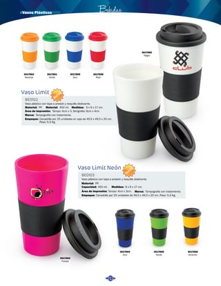 · Vasos Plásticos Bebidas 
Vaso plástico con tapa a presión y boquilla deslizante. 
3017663 
Fucsia 
9 x 6 x 17 cm. 
Vaso plástico con tapa a presión y boquilla deslizante. 
3017664 
Azul 
3017665 
Verde 
3017666 
Amarillo 
3017662 
Naranja 
3017660 
Negro 
3017661 
Verde 
3017659 
Azul 
3017658 
Rojo 
Vaso Limit 
Medidas: 
Vaso Limit Neón 
BE0102 
BE0103 
Medidas: 
Área de impresión: 
Área de impresión: 
Material: 
Material: 
Material: 
Capacidad: 
Marca: 
Marca: 
Empaque: 
Empaque: 
9 x 6 x 17 cm. 
Tampo: 4cm x 3, Serigrafia: 6cm x 4cm 
Tampo: 4cm x 3cm. 
PP. 
PP. 
450 ml. 
450 ml. 
Tampografía con tratamiento. 
Tampografia con tratamiento. 
Canastilla por 25 unidades en caja de 49,5 x 49,5 x 20 cm. 
Peso: 5,3 Kg. 
Canastilla por 25 unidades de 49,5 x 49,5 x 20 cm. Peso: 5,3 Kg. 
NUEVO 
NUEVO 
212 
 