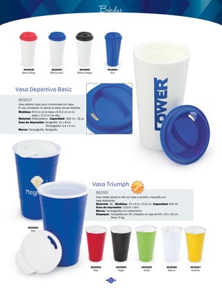 Vaso plástico apto para microondas con tapa. 
El uso constante no afecta el sabor de las bebidas. 
Medidas: 
Φ 9 cm en la tapa x Φ 6,3 cm en la 
base x 17,6 cm de alto. 
Polipropileno. 450 ml / 16 oz. 
Área de Impresión: Serigrafía: 12 x 8 cm. 
3019323 
Azul 
NUEVO 
Bebidas 
Vaso doble pared en AS con tapa a presión y boquilla con 
tapa deslizante. 
Material: Medidas: 
Marca: 
Empaque: 
3019322 
Rojo 
AS. 15 x 6,5 x 15,5 cm. 500 ml. 
Tampografía con tratamiento. 
3019324 
Negro 
3019325 
Verde 
3019326 
Blanco 
3019327 
Amarillo 
Vaso Triumph 
BE0101 
Área de Impresión: 
Capacidad: 
3,5cm x 3cm 
Canastilla por 24 unidades en caja de 64 x 43 x 18 cm. 
Peso: 5 Kg. 
3016048 
Blanco/Rojo 
3016049 
Blanco/Azul 
3016050 
Blanco/Negro 
3016051 
Azul 
Vaso Deportivo Basic 
BE0027 
Material: Capacidad: 
Marca: 
Tampografía: 4,4 x 4 cm. 
Tampografía. Serigrafía. 
213 
 