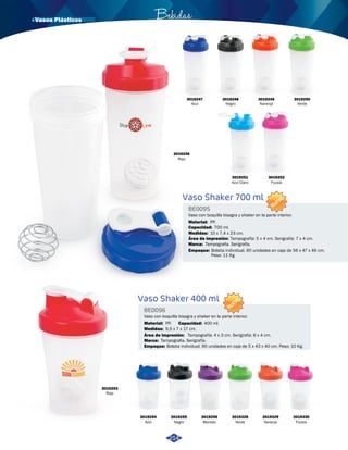 · Vasos Plásticos Bebidas 
3019246 
Rojo 
3019248 
Negro 
Vaso Shaker 700 ml 
BE0095 
Marca: 
PP. 
10 x 7,4 x 23 cm. 
Tampografia. Serigrafía. 
Vaso Shaker 400 ml 
BE0096 
Medidas: 
Medidas: 
Área de impresión: 
Área de impresión: 
Material: 
Material: 
Capacidad: 
Capacidad: 
Marca: 
Empaque: 
Empaque: 
NUEVO 
Vaso con boquilla bisagra y shaker en la parte interior. 
NUEVO 
Vaso con boquilla bisagra y shaker en la parte interior. 
9,5 x 7 x 17 cm. 
Tampografía: 5 x 4 cm. Serigrafía: 7 x 4 cm. 
Tampografía: 4 x 3 cm. Serigrafía: 6 x 4 cm. 
PP. 
700 ml. 
400 ml. 
Tampografia. Serigrafía. 
Bolsita individual. 60 unidades en caja de 56 x 47 x 46 cm. 
Peso: 11 Kg. 
Bolsita individual. 90 unidades en caja de 5 x 43 x 40 cm. Peso: 10 Kg. 
3019253 
Rojo 
3019254 
Azul 
3019255 
Negro 
3019256 
Morado 
3019328 
Verde 
3019329 
Naranja 
3019330 
Fucsia 
3019247 
Azul 
3019251 
Azul Claro 
3019252 
Fucsia 
214 
3019249 
Naranja 
3019250 
Verde 
 