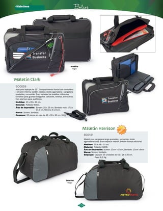 · Maletínes Bolsos 
Maletín Harrison 
BO0131 
NUEVO 
Maletín con cargadera larga ajustable y removible, doble 
agarradera corta. Buen espacio interior. Bolsillo frontal adicional. 
Medidas: 35 x 48 x 10 cm. 
Material: 
Área de Impresión: 
Marca: 
Empaque: 
Poliéster 600D. 
Screen: 15cm x 15cm, Bordado: 15cm x 6cm 
Caja por 25 unidades de 52 x 28 x 30 cm. 
Peso: 8,5 Kg. 
Apto para laptops de 15”. Compartimento frontal con cremallera 
y división interna. Cordón elástico. Doble agarradera y cargadera 
ajustable y removible. Gran variedad de bolsillos, diferentes 
tamaños para guardar bolígrafos, celulares, libretas, entre otros. 
Con abertura para audífonos. 
Medidas: 10 x 39 x 33 cm. 
Screen: 25 x 25 cm. Bordado máx: 17,5 x 
17,5 cm. Mínimo: 8 x 8 cm. 
3028768 
Negro 
216 
Maletín Clark 
BO0059 
Material: 
Área de Impresión: 
Marca: 
Screen, bordado. 
Empaque: 
Poliéster 600D. 
20 piezas en caja de 43 x 35 x 30 cm. 9 Kg. 
3028470 
Negro 
Screen, bordado. 
 