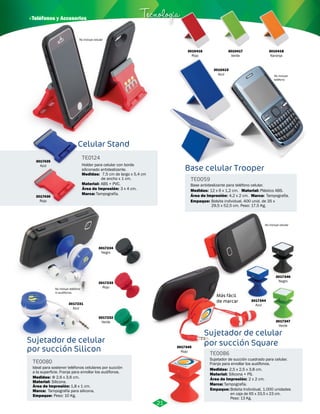 3010415 
Azul 
Base celular Trooper 
3010418 
Naranja 
No incluye 
teléfono 
TE0059 
Base antideslizante para teléfono celular. 
Medidas: 12 x 6 x 1,2 cm. Material: Plástico ABS. 
Área de Impresión: 4,2 x 2 cm. Marca: 
Empaque: 
Tampografía. 
Bolsita individual. 400 unid. de 35 x 
29,5 x 52,5 cm. Peso: 17,5 Kg. 
3010416 
Rojo 
3010417 
Verde 
· Teléfonos y Accesorios Tecnología 
Celular Stand 
TE0124 
Holder para celular con borde 
siliconado antideslizante. 
Medidas: 
Material: 
Marca: 
7,5 cm de largo x 5,4 cm 
de ancho x 1 cm. 
ABS + PVC. 
Tampografía. 
Área de Impresión: 3 x 4 cm. 
3017435 
Azul 
3017436 
Rojo 
No incluye celular 
Más fácil 
de marcar 
3017344 
Azul 
3017346 
Negro 
3017347 
Verde 
Sujetador de celular 
por succión Square 
TE0086 
Sujetador de succión cuadrado para celular. 
Franja para enrollar los audífonos. 
Medidas: 
Material: 
Marca: 
2,5 x 2,5 x 3,8 cm. 
Silicona + PS. 
Tampografía. 
Área de Impresión: 
Empaque: 
2 x 2 cm. 
Bolsita Individual, 1.000 unidades 
en caja de 65 x 33,5 x 23 cm. 
Peso: 13 Kg. 
3017345 
Rojo 
No incluye celular 
Sujetador de celular 
por succión Silicon 
TE0080 
Ideal para sostener teléfonos celulares por succión 
a la superficie. Franja para enrollar los audífonos. 
Medidas: 
Material: 
Área de Impresión: 1,8 x 1 cm. 
Marca: 
Φ 2,6 x 3,6 cm. 
Silicona. 
Tampografía para silicona. 
Empaque: 
Peso: 10 Kg. 
3017234 
Negro 
3017233 
Rojo 
3017232 
Verde 
No incluye teléfono 
ni audifonos. 
3017231 
Azul 
21 
 