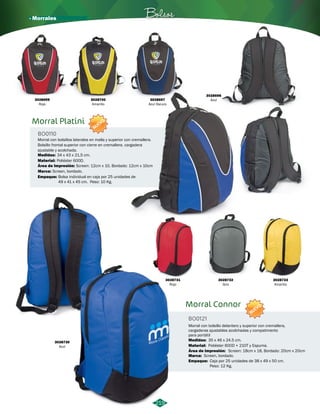 Morral Connor 
BO0121 
Morral con bolsillo delantero y superior con cremallera, 
cargaderas ajustables acolchadas y compatimento 
para portátil 
Bolsos 
Morral Platini 
BO0110 
NUEVO 
Morral con bolsillos laterales en malla y superior con cremallera. 
Bolsillo frontal superior con cierre en cremallera. cargadera 
ajustable y acolchada. 
Medidas: 
Material: 
Área de Impresión: 
34 x 43 x 21,5 cm. 
Poliéster 600D. 
Screen: 12cm x 10, Bordado: 12cm x 10cm 
3028730 Medidas: 35 x 46 x 24.5 cm. 
Azul 
Material: 
Área de Impresión: 
Marca: 
Screen: 18cm x 18, Bordado: 20cm x 20cm 
Screen, bordado. 
Empaque: 
Poliéster 600D + 210T y Espuma. 
Caja por 25 unidades de 38 x 49 x 50 cm. 
Peso: 12 Kg. 
3028731 
Rojo 
3028732 
Gris 
3028733 
Amarillo 
NUEVO 
219 
Marca: Screen, bordado. 
Empaque: 
Bolsa individual en caja por 25 unidades de 
49 x 41 x 45 cm. Peso: 10 Kg. 
3028699 
Rojo 
3028700 
Amarillo 
3028697 
Azul Oscuro 
3028698 
Azul 
· Morrales 
 