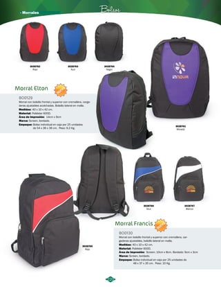 · Morrales Bolsos 
220 
Marca: 
Marca: 
Screen, bordado. 
Screen, bordado. 
Morral Francis 
Morral Elton 
Morral con bolsillo frontal y superior con cremallera, car-gaderas 
ajustables, bolsillo lateral en malla. 
Morral con bolsillo frontal y superior con cremallera, carga-deras 
ajustables acolchadas. Bolsillo lateral en malla. 
BO0130 
BO0129 
Material: 
Material: 
Empaque: 
Empaque: 
Medidas: 
Medidas: 
Área de Impresión: 
Área de Impresión: 
Poliéster 600D. 
Poliéster 600D. 
Bolsa individual en caja por 25 unidades de 
48 x 37 x 35 cm. Peso: 10 Kg. 
Bolsa individual en caja por 25 unidades 
de 54 x 36 x 36 cm. Peso: 9,2 Kg. 
40 x 10 x 42 cm. 
40 x 10 x 42 cm. 
Screen: 10cm x 8cm. Bordado: 9cm x 3cm 
14cm x 9cm 
NUEVO 
NUEVO 
3028765 
Rojo 
3028762 
Rojo 
3028761 
Morado 
3028763 
Azul 
3028764 
Negro 
3028766 
Azul 
3028767 
Blanco 
 