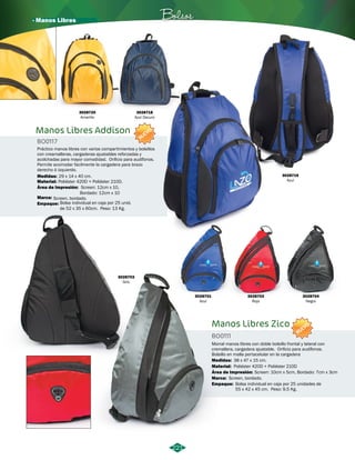 · Manos Libres Bolsos 
Manos Libres Addison 
BO0117 
Práctico manos libres con varios compartimientos y bolsillos 
con creamalleras, cargaderas ajustables reforzadas y 
acolchadas para mayor comodidad. Orificio para audífonos. 
Permite acomodar facilmente la cargadera para brazo 
derecho ó izquierdo. 
Medidas: 
Material: 
Área de Impresión: 
29 x 14 x 40 cm. 
Poliéster 420D + Poliéster 210D. 
Screen: 12cm x 10, 
Bordado: 12cm x 10 
Marca: Screen, bordado. 
Empaque: 
Bolsa individual en caja por 25 unid. 
de 52 x 35 x 60cm. Peso: 13 Kg. 
NUEVO 
3028720 
Amarillo 
3028718 
Azul Oscuro 
3028719 
Azul 
Manos Libres Zico 
BO0111 
NUEVO 
Morral manos libres con doble bolsillo frontal y lateral con 
cremallera, cargadera ajustable. Orificio para audífonos. 
Bolsillo en malla portacelular en la cargadera 
Medidas: 38 x 47 x 15 cm. 
Material: 
Área de Impresión: 
Marca: 
Screen: 10cm x 5cm, Bordado: 7cm x 3cm 
Screen, bordado. 
Empaque: 
Poliéster 420D + Poliéster 210D 
Bolsa individual en caja por 25 unidades de 
55 x 42 x 45 cm. Peso: 9,5 Kg. 
3028703 
Gris 
3028701 
Azul 
3028702 
Rojo 
3028704 
Negro 
221 
 