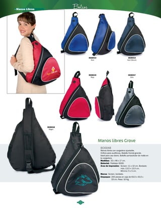 · Manos Libres Bolsos 
222 
Manos libres Grove 
BO0048 
Manos libres con cargadera ajustable. 
Orificio para audífonos. Bolsillo frontal grande. 
Ideal para uso diario. Bolsillo portacelular de malla en 
la cargadera. 
Medidas: 
Material: 
Área de Impresión: 
33 x 48 x 17 cm. 
Poliéster 600D. 
Screen: 11 x 10 cm. Bordado: 
máx.:13,5 x 13,5 cm. 
Mínimo: 5 x 5 cm. 
3028413 
Azul 
3028415 
Rojo 
3028416 
Negro 
3028414 
Azul Oscuro 
3028417 
Gris 
Marca: 
Screen, bordado. 
Empaque: 
200 piezas en caja de 63,5 x 43,5 x 
33 cm. Peso: 10 Kg. 
 