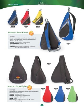 · Manos Libres Bolsos 
3028711 
Rojo 
Manos Libres Kenet 
BO0113 
NUEVO 
Manos libres con doble bolsillo frontal en combinación de 
colores, lateral pequeño en malla y cargadera ajustable. 
Medidas: 
Material: 
Área de Impresión: 
45 x 31 x 10,7 cm. 
Poliéster 600D + Poliéster 210D. 
Marca: Screen. 
Empaque: 
12cm x 4 cm 
Bolsa individual en caja por 50 unidades de 
59 x 39 x 40 cm. Peso: 11 Kg. 
3028712 
Amarillo 
3028710 
Azul 
3028709 
Azul Oscuro 
223 
Manos Libres Dylan 
BO0128 
NUEVO 
Manos libres con bolsillo frontal de color negro con cremallera y 
lateral. Cargadera ajustable. 
Medidas: 30.5 x 10 x 40.5 cm. 
Material: 
Área de Impresión: 
Marca: 
Screen. 
Empaque: 
Poliéster 600D + Poliéster 210D. 
22cm x 8cm 
Caja por 50 unidades de 50 x 41 x 40 cm. 
Peso: 11,5 Kg. 
3028757 
Negro 
3028758 
Rojo 
3028759 
Azul 
3028760 
Verde 
 