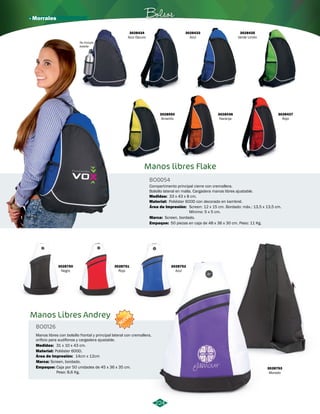 · Morrales Bolsos 
3028433 
Azul 
Manos libres Flake 
BO0054 
Compartimento principal cierre con cremallera. 
Bolsillo lateral en malla. Cargadera manos libres ajustable. 
Medidas: 
Material: 
Área de Impresión: 
Marca: 
Screen, bordado. 
224 
33 x 43 x 8 cm. 
Poliéster 600D con decorado en kambrel. 
Screen: 12 x 15 cm. Bordado: máx.: 13,5 x 13,5 cm. 
Mínimo: 5 x 5 cm. 
3028434 
Azul Oscuro 
3028436 
Naranja 
3028435 
Verde Limón 
3028437 
Rojo 
3028550 
Amarillo 
No incluye 
botella 
Empaque: 
50 piezas en caja de 48 x 36 x 30 cm. Peso: 11 Kg. 
3028750 
Negro 
Manos Libres Andrey 
BO0126 
3028751 
Rojo 
NUEVO 
Manos libres con bolsillo frontal y principal lateral con cremallera, 
orificio para audífonos y cargadera ajustable. 
Medidas: 
Material: 
Área de Impresión: 
31 x 10 x 43 cm. 
Poliéster 600D. 
14cm x 12cm 
Marca: Screen, bordado. 
Empaque: 
Caja por 50 unidades de 45 x 36 x 35 cm. 
Peso: 8,6 Kg. 
3028752 
Azul 
3028753 
Morado 
 