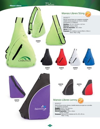 · Manos Libres Bolsos 
225 
Manos Libres Sling 
BO0077 
NUEVO 
Morral manos libres con cargadera ajustable, 
bolsillo frontal pequeño con cierre y bolsillo 
portacelular en cargadera. 
Medidas: 
Material: 
Área de Impresión: 
45,7cm x 32,3cm x 12,7cm 
Poliéster 600D. 
Marca: Screen. 
Empaque: 
8cm x 8cm 
50 uniddes en aja de 56cm x 35cm x 
34cm. Peso: 11Kg. 
3028538 
Verde 
3028537 
Negro 
3028539 
Rojo 
3028540 
Blanco 
3028541 
Azul 
Manos Libres Lenny 
BO0127 
NUEVO 
Manos libres de dos colores y bolsillo lateral principal con cremalle-ra. 
Cargadera ajustable. 
Marca: 
Medidas: 
Material: 
Área de Impresión: 
30.5 x 7.6 x 40.6 cm. 
Poliéster 600D. 
12cm x 10cm 
Screen, bordado. 
Empaque: 
Caja por 50 unidades de 43 x 35 x 35 cm. 
Peso: 7,5 Kg. 
3028754 
Morado 
3028755 
Negro 
3028756 
Rojo 
 