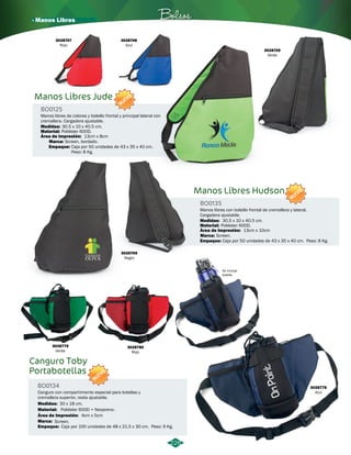 · Manos Libres Bolsos 
3028747 
Rojo 
BO0125 
3028748 
Azul 
NUEVO 
Manos libres de colores y bolsillo frontal y principal lateral con 
cremallera. Cargadera ajustable. 
3028769 
Negro 
Manos Libres Hudson 
BO0135 
NUEVO 
Manos libres con bolsillo frontal de cremallera y lateral. 
Cargadera ajustable. 
Medidas: 
Material: 
Área de Impresión: 
30.5 x 10 x 40.5 cm. 
Poliéster 600D. 
Marca: Screen. 
Empaque: 
13cm x 10cm 
Caja por 50 unidades de 43 x 35 x 40 cm. Peso: 8 Kg. 
Manos Libres Jude 
Medidas: 
Material: 
Área de Impresión: 
30.5 x 10 x 40.5 cm. 
Poliéster 600D. 
3028779 
Verde 
13cm x 8cm 
Canguro Toby 
Portabotellas 
BO0134 
NUEVO 
3028780 
Rojo 
Canguro con compartimiento especial para botellas y 
cremallera superior, reata ajustable. 
Medidas: 30 x 18 cm. 
Material: 
Área de Impresión: 
Marca: 
Screen. 
Empaque: 
Poliéster 600D + Neopreno. 
4cm x 5cm 
Caja por 100 unidades de 48 x 21.5 x 30 cm. Peso: 9 Kg. 
3028778 
Azul 
No incluye 
botella 
226 
Marca: Screen, bordado. 
Empaque: 
Caja por 50 unidades de 43 x 35 x 40 cm. 
Peso: 8 Kg. 
3028749 
Verde 
 