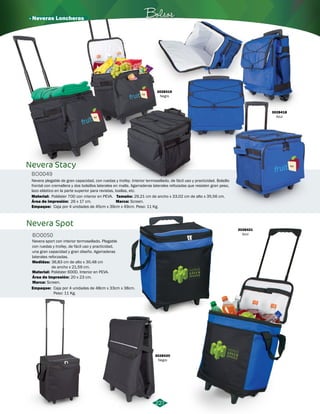 · Neveras Loncheras Bolsos 
Nevera plegable de gran capacidad, con ruedas y trolley. Interior termosellado, de fácil uso y practicidad. Bolsillo 
frontal con cremallera y dos bolsillos laterales en malla. Agarraderas laterales refozadas que resisten gran peso, 
lazo elástico en la parte superior para revistas, toallas, etc. 
Poliéster 70D con interior en PEVA. 
Caja por 4 unidades de 45cm x 39cm x 49cm. Peso: 11 Kg. 
29,21 cm de ancho x 33,02 cm de alto x 35,56 cm. 
227 
Nevera Stacy 
BO0049 
Material: 
Empaque: 
BO0050 
Medidas: 
36,83 cm de alto x 30,48 cm 
de ancho x 21,59 cm. 
Poliéster 600D. Interior en PEVA. 
Screen. 
Empaque: 
Tamaño: 
Área de impresión: 
Marca: 
Marca: 
26 x 17 cm. 
Screen. 
Caja por 4 unidades de 48cm x 33cm x 38cm. 
Peso: 11 Kg. 
3028418 
Azul 
3028419 
Negro 
3028420 
Negro 
3028421 
Azul 
Nevera Spot 
Nevera sport con interior termosellado. Plegable 
con ruedas y trolley, de fácil uso y practicidad, 
una gran capacidad y gran diseño. Agarraderas 
laterales reforzadas. 
Material: 
Área de Impresión: 
20 x 23 cm. 
 