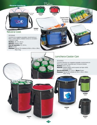 · Neveras Loncheras Bolsos 
No Incluye 
Manta 
228 
3028491 
Rojo 
Φ 31 x 22 cm. 
Poliéster 600D y parte superior de Nylon 420D. 
Interior de PEVA. 
3028490 
Azul 
3028689 
Verde 
3028690 
Negro 
Lonchera Cooler Can 
BO0064 
Lonchera Cilindrica con cargadera ajustable, recubrimiento en 
PEVA impermeable. Capacidad para 14 latas de bebida. 
Medidas: 
Material: 
Área de Impresión: Marca: 
11 x 10 cm. Screen. 
3028500 
Azul Rey 
3028499 
Rojo 
3028498 
Verde 
Nevera Cool 
Capacidad 
de hasta 
12 latas 
BO0066 
Lonchera con cargadera ajustable, recubrimiento en 
PEVA y cordón elástico. Bolsillo frontal con cremallera 
y lateral en malla. 
Medidas: 
Material: 
Área de Impresión: 
28 x 22 x 16 cm. 
Poliéster 210D. 
10 x 18 cm. 
Empaque: 
Empaque: 
Marca: 
Caja por 25 unidades de 46cm x 43cm x 39cm. 
Peso: 5 Kg. 
Caja por 50 unidades de 59cm x 34cm x 58cm. 
Peso: 13 Kg. 
Screen. 
 