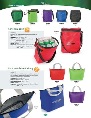 · Neveras Loncheras Bolsos 
232 
Lonchera Josh 
BO0103 
Lonchera con cargadera ajustable, recubrimiento en 
PEVA. Impermeable. 
Material: 
Área de Impresión: 
Marca: 
Screen. 
Empaque: 
12cm x 10cm. 
Bolsita individual en caja por 100 
unidades de 58 x 34 x 42 cm. 
Peso: 11 Kg. 
Lonchera Térmica Lucy 
BO0133 
Lochera térmica con doble agarradera, bolsillo principal 
con cremallera. Revestimiento interior en aluminio para 
conservar la temperatura en alimentos. 
Material: 
Área de Impresión: 
Marca: 
Screen. 
Empaque: 
Poliéster 210 D con revestimiento 
interior en PEVA. 
Poliéster 210T + Aluminio. 
12cm x 10cm 
Caja por 50 unidades de 43 x 34 x 43 cm. 
Peso: 2,4 Kg. 
Medidas: 
Medidas: 
28 x 20,3 x 12,7 cm. 
31 x 20 x 10 cm. 
NUEVO 
NUEVO 
3028624 
Verde 
3028625 
Verde Limón 
3028626 
Morado 
3028627 
Azul 
3028629 
Negro 
3028628 
Rojo 
3028776 
Rojo 
3028775 
Azul 
3028777 
Verde 
3028774 
Morado 
 