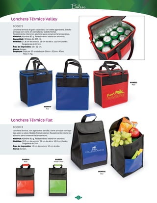 Bolsos 
233 
Lonchera Térmica Valley 
BO0073 
Lonchera térmica de gran capacidad, con doble agarradera, bolsillo 
principal con cierre en cremallera y bolsillo frontal. 
Revestimiento interior en aluminio para conservar la temperatura. 
Material: 
Kambrel 80 g. Revestimiento interior en aluminio. 
Capacidad: 
Medidas: 
16 latas de 355 ml. 
Área de Impresión: 
Marca: 
Empaque: 
16 x 12 cm. 
Screen. 
Caja por 50 unidades de 56cm x 32cm x 40cm. 
Peso: 5 Kg. 
Lonchera Térmica Flat 
BO0074 
Lonchera térmica, con agarradera sencilla, cierre principal con tapa 
tipo sobre y velcro. Bolsillo frontal exterior. Revestimiento interior en 
aluminio para conservar la temperatura. 
Material: 
Medidas: 
Kambrel 80 g. Revestimiento interior en aluminio. 
Área de Impresión: 12 cm de ancho x 10 cm de alto. 
Marca: 
27,8 cm de ancho x 29 cm de alto x 15,8 cm (fuelle). 
Cargaderas de 22 cm. 
18,5 cm de ancho x 29 cm de alto x 16,3 cm (fuelle). 
Cargadera de 7cm. 
Screen. 
3028530 
Azul 
3028532 
Azul 
3028533 
Rojo 
3028534 
Verde Limón 
3028531 
Rojo 
 