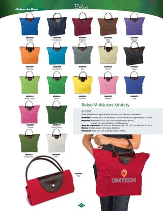 · Bolsos de Mano Bolsos 
BO0011 
Medidas: 
234 
3025012 
Negro 
3025001 
Rojo 
3025003 
Azul Oscuro 
3025008 
Naranja 
3025013 
Verde Limón 
3025007 
Fucsia 
3028371 
Verde Oliva 
3028372 
Rosado 
3025004 
Vinotinto 
3025009 
Azul Marino 
3025014 
Verde 
3028370 
Verde Oscuro 
3028374 
Gris 
3028373 
Azul 
3025005 
Café 
3025010 
Gris 
3025015 
Amarillo 
3025006 
Morado 
3025011 
Camel 
Bolso Multiusos Kobiety 
Bolso plegable con agarraderas de mano con cierre de cremallera. 
Abierto: 45,5 cm de ancho x 39 cm de alto sin agarraderas x 14 cm. 
Material: 
Área de impresión: 
Poliéster 600D 100% con recubrimiento de PVC, 
mango en cuero sintético en Poliuretano. 
30 x 20 cm. Bordado máx.: 27 x 27 cm. Mínimo: 5 x 5 cm. 
Marca: 
Empaque: 
Screen. Láser en la tapa. Bordado. 
Caja por 120 unidades. Peso: 24 Kg. 
3025002 
Azul Rey 
 