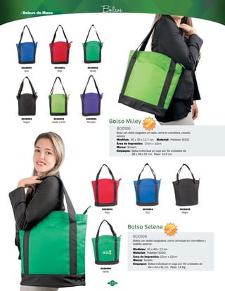 · Bolsos de Mano Bolsos 
Bolso Miley 
235 
BO0100 
NUEVO 
Bolso con doble cargadera en reata, cierre en cremallera y bolsillo 
exterior. 
35 x 35 x 12,7 cm. 
Área de Impresión: 
17cm x 10cm 
Bolsa individual en caja por 50 unidades de 
38 x 38 x 51 cm. Peso: 14,5 cm. 
Bolso Selena 
BO0109 
Material: 
NUEVO 
Bolso con doble cargadera, cierre principal en cremallera y 
bolsillo exterior. 
Material: 
Empaque: 
Área de Impresión: 
Empaque: 
Marca: 
Marca: 
Poliéster 600D. 
Poliéster 600D. 
Bolsa individual en caja por 40 unidades de 
44 x 44 x 41 cm. Peso: 14 Kg. 
Screen. 
Screen. 
12cm x 12cm 
Medidas: 
Medidas: 
40 x 40 x 12 cm. 
3028696 
Verde 
3028590 
Azul 
3028593 
Negro 
3028591 
Rojo 
3028594 
Verde Limón 
3028592 
Verde 
3028595 
Morado 
3028693 
Rojo 
3028694 
Azul 
3028695 
Negro 
 