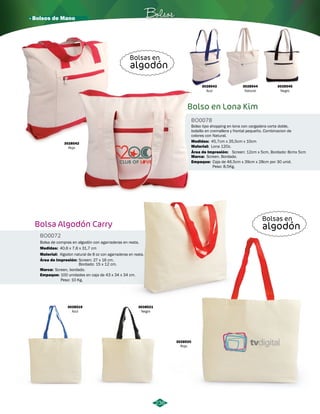 · Bolsos de Mano Bolsos 
3028543 
Azul 
3028544 
Natural 
3028542 Medidas: 45,7cm x 35,5cm x 10cm 
Rojo 
Bolsa Algodón Carry 
BO0072 
Bolsa de compras en algodón con agarraderas en reata. 
Medidas: 40,6 x 7,6 x 31,7 cm 
Material: 
Área de Impresión: 
Marca: 
Algodon natural de 8 oz con agarraderas en reata. 
Screen: 27 x 16 cm. 
Bordado: 15 x 12 cm. 
Screen, bordado. 
Empaque: 
100 unidades en caja de 43 x 34 x 34 cm. 
Peso: 10 Kg. 
3028521 
Negro 
3028519 
Azul 
3028545 
Negro 
Bolso tipo shopping en lona con cargadera corta doble, 
bolsillo en cremallera y frontal pequeño. Combinacion de 
colores con Natural. 
Área de Impresión: 
Marca: 
3028520 
Rojo 
Screen: 12cm x 5cm, Bordado: 8cmx 5cm 
Bolsas en 
algodón 
Bolsas en 
algodón 
236 
Bolso en Lona Kim 
BO0078 
Material: 
Screen. Bordado. 
Empaque: 
Lona 12Oz. 
Caja de 46,5cm x 39cm x 28cm por 30 unid. 
Peso: 8,5Kg. 
 