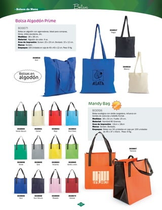 · Bolsos de Mano Bolsos 
Bolsa Algodón Prime 
BO0071 
Bolsa en algodón con agarraderas. Ideal para compras, 
libros, útiles escolares, etc. 
Material: 
Área de Impresión: 
Empaque: 
Algodón de color. 4 oz. 
Screen: 25 x 20 cm. Bordado: 15 x 12 cm. 
100 Unidades en caja de 40 x 40 x 12 cm. Peso: 6 Kg. 
Medidas: 
Marca: 
38 x 38 cm. 
Screen. 
3028516 
Azul 
3028517 
Negro 
3028518 
Blanco 
Bolsas en 
algodón 
NUEVO 
Bolsa ecológica con doble cargadera, refuerzo en 
bordes de costuras y bolsillo frontal. 
3028667 
Naranja 
237 
Mandy Bag 
BO0106 
Medidas: 38 x 33 cm. Fuelle: 25 cm. 
Material: 
Área de Impresión: 
Marca: 
13cm x 18cm 
Screen. Bordado. 
Empaque: 
Kambrel 80 Gramos. 
Bolsa con 50 unidades en caja por 100 unidades 
de 45 x 37 x 43cm. Peso: 9 Kg. 
3028658 
Verde 
3028664 
Amarillo 
3028659 
Gris 
3028665 
Verde Limón 
3028660 
Verde Oscuro 
3028666 
Azul 
3028661 
Camel 
3028668 
Azul Oscuro 
3028662 
Rojo 
3028669 
Rosado 
3028663 
Azul Claro 
3028670 
Cereza 
 
