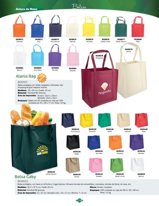 · Bolsos de Mano Bolsos 
3028682 
Azul Claro 
Alanis Bag 
BO0107 
NUEVO 
3028683 
Morado 
Bolsa ecologica con doble cargadera reforzada, tipo 
shopping de gran espacio interior. 
Medidas: 33 x 30 cm. Fuelle: 20 cm. 
Material: 
Área de Impresión: 
Empaque: 
Kambrel 80 Gramos. 
Screen: 15cm x 20cm, 
Bordado: 15cm x 6cm 
Bolsa con 50 unidades en caja por 200 
unidades de 41 x 36 x 77 cm. Peso: 14 Kg. 
3028681 
Blanco 
3028684 
Rosado 
Bolsa Gaby 
BO0022 
3028134 
Azul Oscuro 
3028141 
Naranja 
3028144 
Rosado 
3028146 
Verde Limón 
Bolsa ecológica, con base en el fondo y 2 agarraderas. Útil para tiendas de comestibles, mercados, tiendas de libros, de ropa, etc. 
Medidas: 
32,5 x 37,5 cm. Fuelle 25 cm. 
Material: 
Área de impresión: 
Kambrel 80 gramos. 
11 x 27 cm. Bordado máx.: 10 x 17 cm. Mínimo: 7 x 5 cm. 
3028135 
Amarillo 
3028145 
Verde Oscuro 3028143 
Camel 
3028136 
Verde 
3028137 
Natural 
3028138 
Rojo 
3028139 
Negro 
3028140 
Azul Rey 
Marca: 
Screen, bordado. 
Empaque: 
3028142 
Morado 
3028525 
Blanco 
100 unidades en caja de 39,5 x 35 x 58 cm. 
Peso: 11 Kg. 
238 
3028671 
Naranja 
3028680 
Rojo 
3028672 
Azul 
3028673 
Azul Oscuro 
3028674 
Natural 
3028675 
Amarillo 
3028676 
Verde Limón 
3028677 
Verde Oscuro 
3028679 
Camel 
3028678 
Burgundy 
 