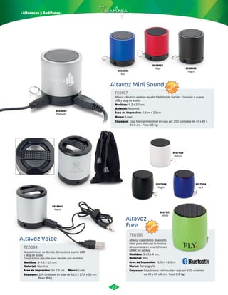 3018027 
Rojo 
· Altavoces y Audífonos Tecnología 
Altavoz Mini Sound 
Altavoz cilindrico estéreo de alta fidelidad de Sonido. Conexión a puerto 
USB y plug de audio. 
Medidas: 
4.2 x 3.7 cm. 
Aluminio. 
Área de Impresión: 2,5cm x 2,5cm 
Láser 
Altavoz 
Free 
TE0156 
3017926 
Negro 
3017927 
Verde 
Altavoz inalámbrico bluetooth. 
Ideal para disfrutar la música 
almacenada en smartphone o 
tablet sin cables. 
Medidas: 
Material: 
ABS. 
3017925 
Blanco 
Área de Impresión: 1,5cm x1,5cm 
Marca: 
Empaque: 
3 x 3 x 4 cm. 
Tampografía 
3017924 
Azul 
Caja blanca individual en caja por 100 unidades 
de 45 x 20 x 6 cm. Peso 6,9 Kg. 
TE0167 
Material: 
Marca: 
Empaque: 
Caja blanca inidividual en caja por 250 unidades de 47 x 42 x 
24.5 cm. Peso: 13 Kg. 
3018028 
Azul 
3018030 
Negro 
3018029 
Plateado 
3010841 
Negro 
Altavoz Voice 
TE0084 
Alta definicion de Sonido. Conexión a puerto USB 
y plug de audio. 
Con práctico estuche para llevarlo con facilidad. 
Medidas: 
Material: 
Marca: 
Φ 4,5 x 5,5 cm. 
Aluminio 
Área de Impresión: 3 x 2,5 cm. 
Empaque: 
Láser. 
100 Unidades en caja de 53,5 x 27,5 x 20 cm. 
Peso: 8 Kg. 
23 
NUEVO 
NUEVO 
 