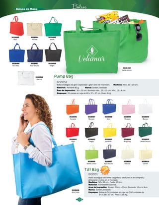 3028468 
Verde Limón 
· Bolsos de Mano Bolsos 
3028463 
Rojo 
3028464 
Natural 
3028465 
Verde 
3028466 
Azul Rey 
3028467 
Azul Oscuro 
3028469 
Negro 
3028524 
Blanco 
Pump Bag 
Bolsa ecológica de gran capacidad y gran área de impresión. 
Área de Impresión: 
Medidas: 
Material: 
Kambrel 80 g. 
60 x 33 x 20 cm. 
Screen, bordado. 
30 x 20 cm. Bordado máx.: 25 x 15 cm. Mín.: 12 x 8 cm. 
BO0058 
Empaque: 
Marca: 
50 piezas en caja de 60 x 37 x 27 cm. Peso: 6 Kg. 
239 
Tiff Bag 
BO0101 
NUEVO 
Bolsa ecológica con doble cargadera, ideal para ir de compras y 
almacenar viveres en el mercado. 
Medidas: 50 x 33 cm. Fuelle: 20 cm. 
Material: 
Área de Impresión: 
Marca: 
Screen: 20cm x 15cm, Bordado: 15cm x 8cm 
Screen, bordado. 
Empaque: 
Kambrel 80 Gramos. 
Bolsa de 50 unidades en caja por 200 unidades de 
54 x 38 x 50 cm. Peso: 13,5 Kg. 
3028596 
Naranja 
3028601 
Rojo 
3028597 
Morado 
3028602 
Negro 
3028606 
Verde Limón 
3028598 
Azul 
3028603 
Amarillo 
3028607 
Azul Oscuro 
3028599 
Rosado 
3028604 
Burgundy 
3028609 
Natural 
3028608 
Azul Claro 
3028600 
Blanco 
3028605 
Verde Oscuro 
3028610 
Camel 
 