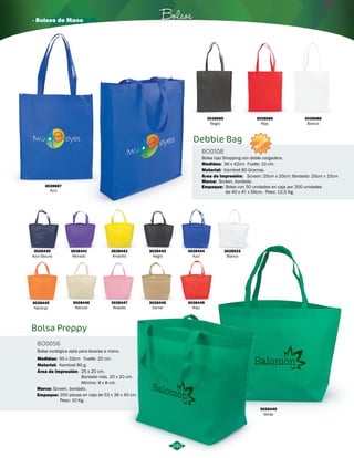 · Bolsos de Mano Bolsos 
240 
Bolsa Preppy 
BO0056 
3028442 
Amarillo 
Bolsa ecológica apta para lavarse a mano. 
Medidas: 50 x 33cm Fuelle: 20 cm. 
Material: 
Área de Impresión: 
Kambrel 80 g. 
25 x 20 cm. 
Bordado máx. 20 x 20 cm. 
Mínimo: 8 x 8 cm. 
3028439 
Azul Oscuro 
NUEVO 
Bolsa tipo Shopping con doble cargadera. 
Medidas: 36 x 42cm Fuelle: 10 cm. 
Screen: 25cm x 20cm; Bordado: 20cm x 15cm 
3028440 
Verde 
3028443 
Negro 
3028446 
Natural 
Área de Impresión: 
Marca: 
3028449 
Rojo 
3028441 
Morado 
3028444 
Azul 
Screen, bordado. 
3028523 
Blanco 
3028447 
Rosado 
3028445 
Naranja 
3028448 
Camel 
Marca: 
Screen, bordado. 
Empaque: 
200 piezas en caja de 53 x 36 x 40 cm. 
Peso: 10 Kg. 
Debbie Bag 
BO0108 
Material: 
Empaque: 
Kambrel 80 Gramos. 
Bolsa con 50 unidades en caja por 200 unidades 
de 40 x 47 x 56cm. Peso: 12,5 Kg. 
3028687 
Azul 
3028685 
Negro 
3028686 
Rojo 
3028688 
Blanco 
 